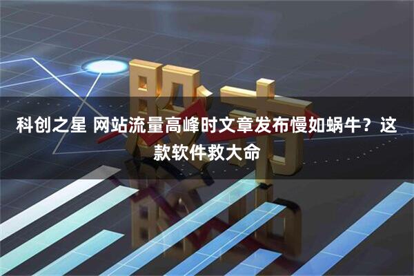 科创之星 网站流量高峰时文章发布慢如蜗牛?这款软件救大命