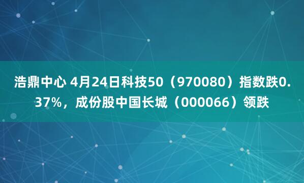 浩鼎中心 4月24日科技50(970080)指数跌0.37%,成份股中国长城(000066)领跌