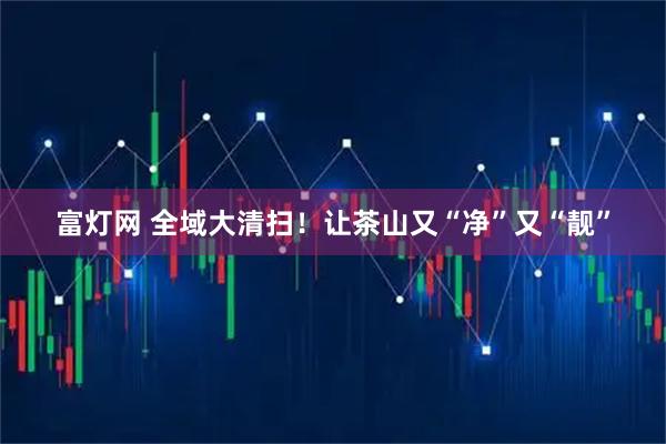 富灯网 全域大清扫!让茶山又“净”又“靓”