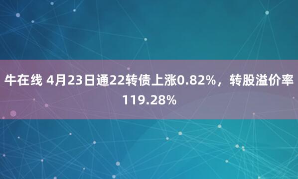 牛在线 4月23日通22转债上涨0.82%，转股溢价率119.28%