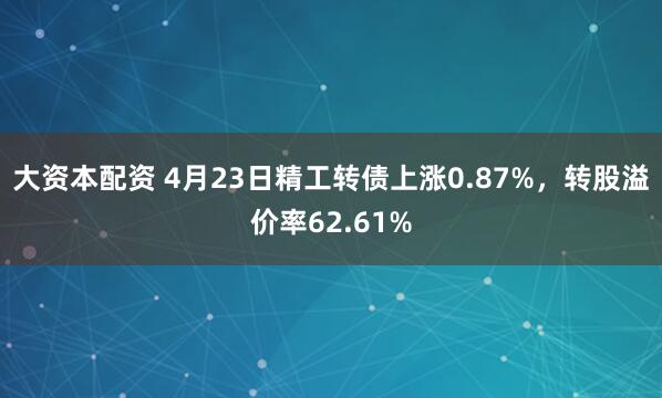 大资本配资 4月23日精工转债上涨0.87%，转股溢价率62.61%