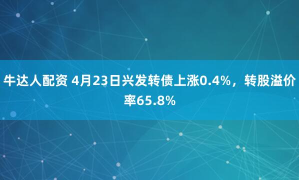 牛达人配资 4月23日兴发转债上涨0.4%，转股溢价率65.8%
