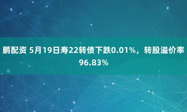 鹏配资 5月19日寿22转债下跌0.01%，转股溢价率96.83%