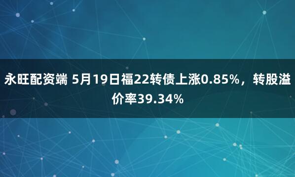 永旺配资端 5月19日福22转债上涨0.85%,转股溢价率39.34%