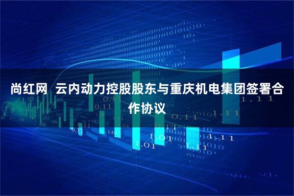 尚红网  云内动力控股股东与重庆机电集团签署合作协议