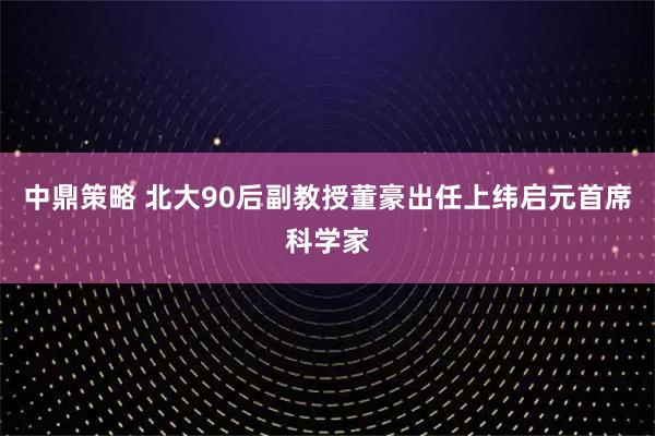 中鼎策略 北大90后副教授董豪出任上纬启元首席科学家