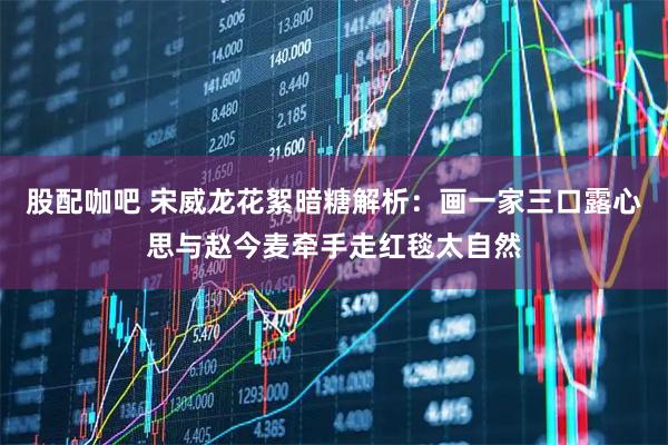 股配咖吧 宋威龙花絮暗糖解析：画一家三口露心思与赵今麦牵手走红毯太自然