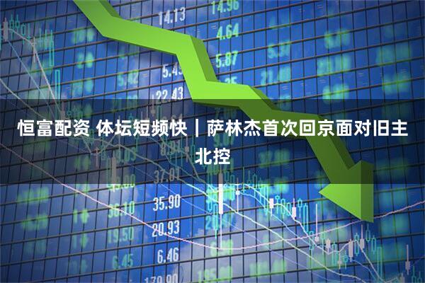 恒富配资 体坛短频快｜萨林杰首次回京面对旧主北控