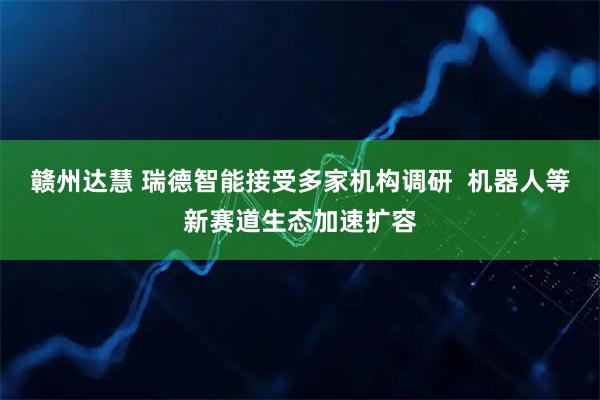 赣州达慧 瑞德智能接受多家机构调研  机器人等新赛道生态加速扩容