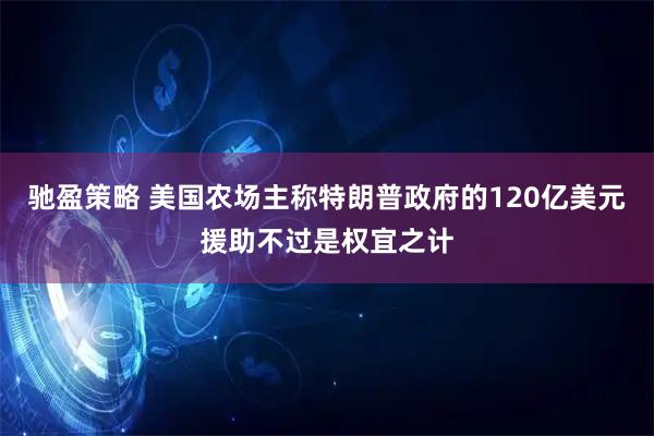 驰盈策略 美国农场主称特朗普政府的120亿美元援助不过是权宜之计