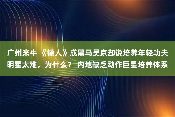 广州米牛 《镖人》成黑马吴京却说培养年轻功夫明星太难，为什么？ 内地缺乏动作巨星培养体系