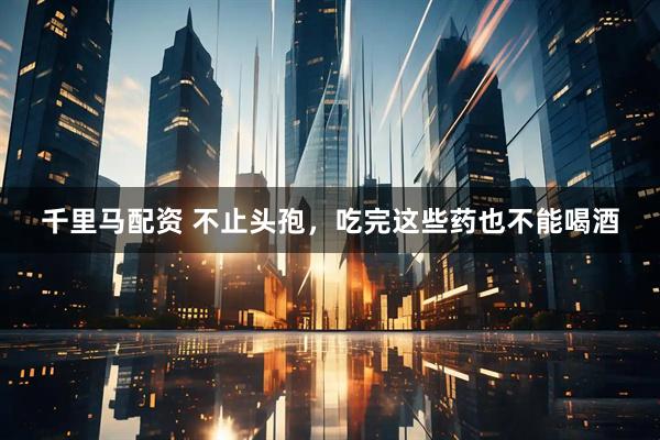 千里马配资 不止头孢,吃完这些药也不能喝酒