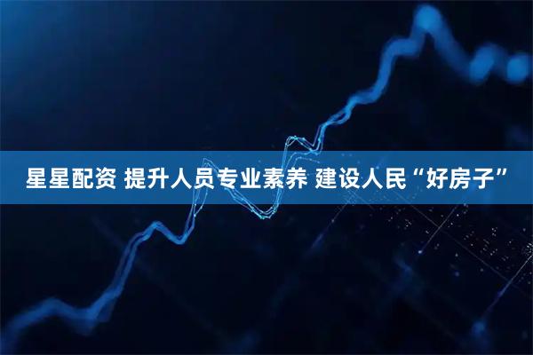 星星配资 提升人员专业素养 建设人民“好房子”