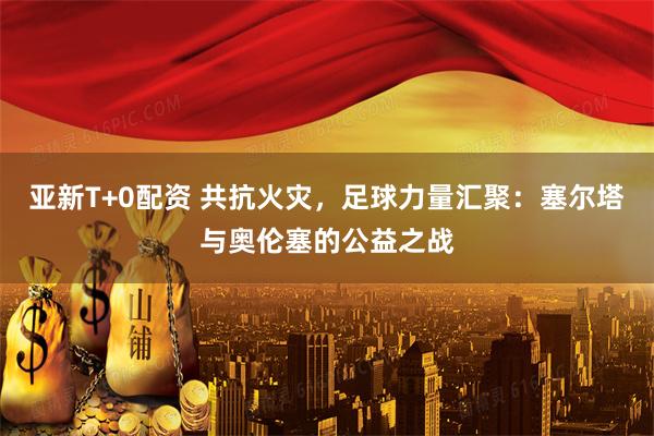 亚新T+0配资 共抗火灾，足球力量汇聚：塞尔塔与奥伦塞的公益之战