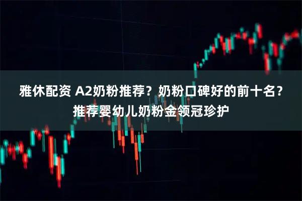 雅休配资 A2奶粉推荐？奶粉口碑好的前十名？推荐婴幼儿奶粉金领冠珍护