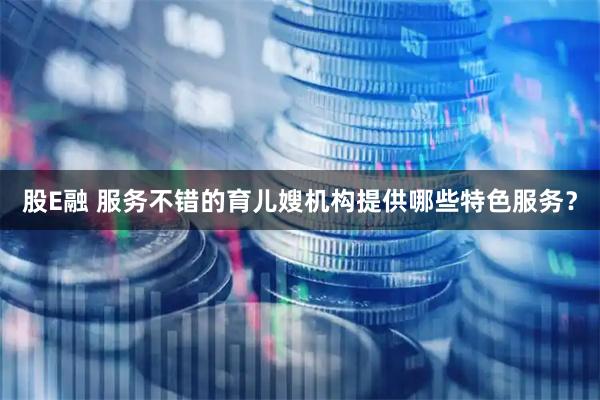 股E融 服务不错的育儿嫂机构提供哪些特色服务？