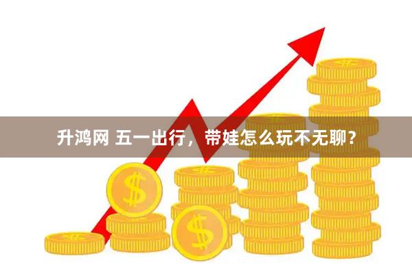 升鸿网 五一出行，带娃怎么玩不无聊？