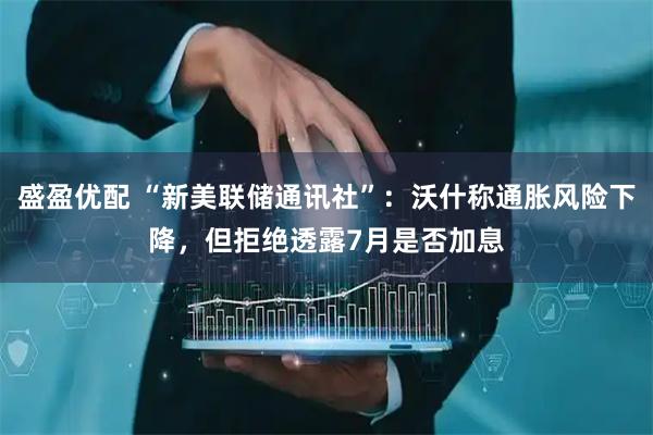 盛盈优配 “新美联储通讯社”:沃什称通胀风险下降,但拒绝透露7月是否加息