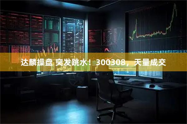 达麟操盘 突发跳水！300308，天量成交
